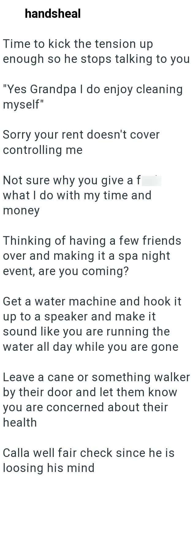 handsheal Time to kick the tension up enough so he stops talking to you "Yes Grandpa I do enjoy cleaning myself" Sorry your rent doesn't cover controlling me Not sure why you give a f what I do with my time and money Thinking of having a few friends over and making it a spa night event, are you coming? Get a water machine and hook it up to a speaker and make it sound like you are running the water all day while you are gone Leave a cane or something walker by their door and let them know you are