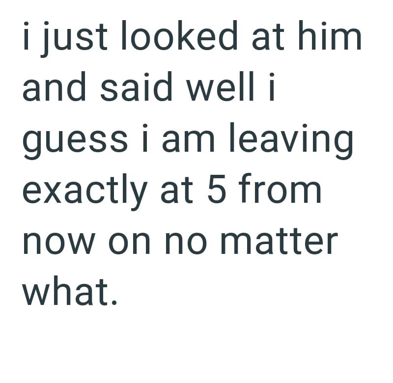 i just looked at him and said well i guess i am leaving exactly at 5 from now on no matter what.