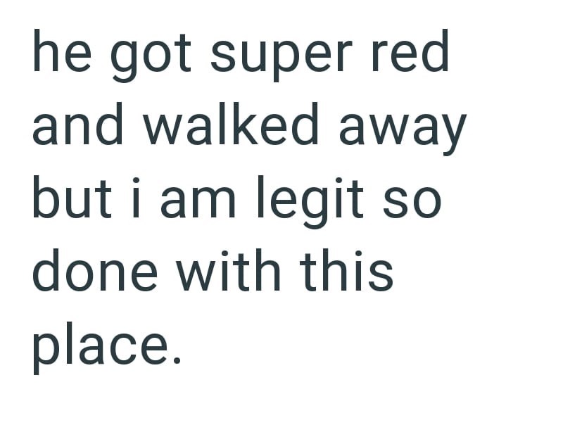he got super red and walked away but i am legit so done with this place.