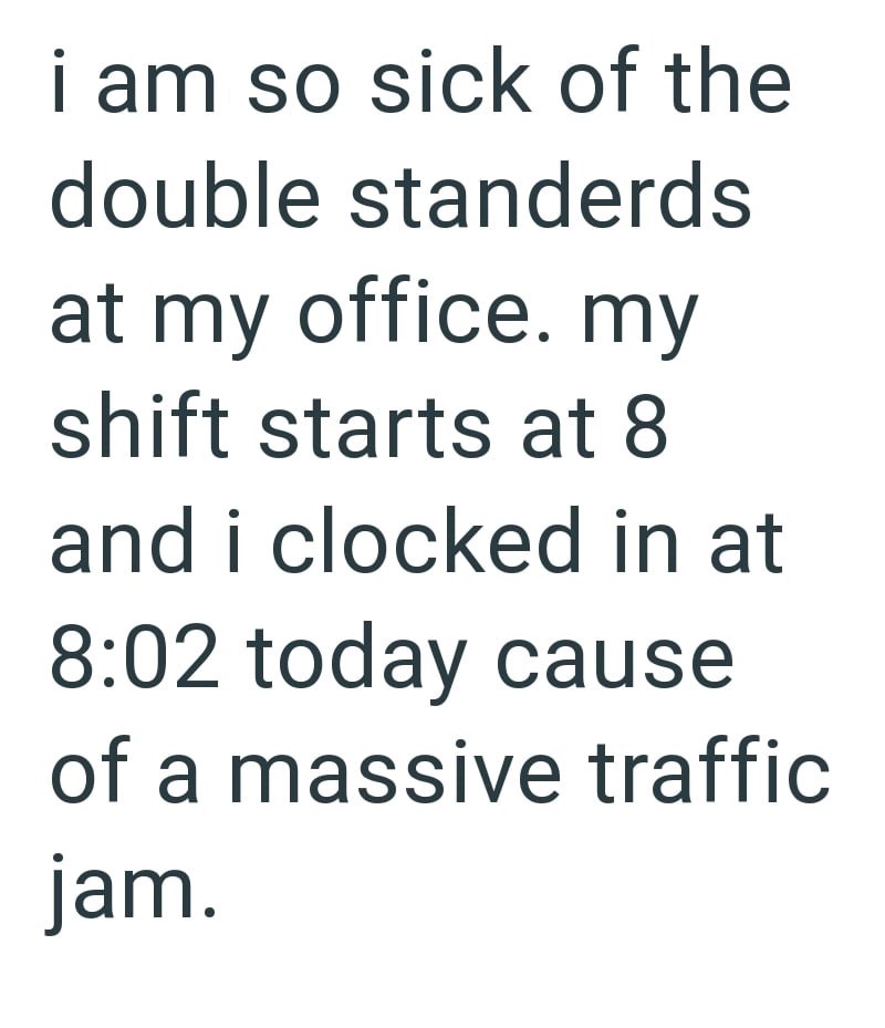 i am so sick of the double standerds at my office. my shift starts at 8 and i clocked in at 8:02 today cause of a massive traffic jam.