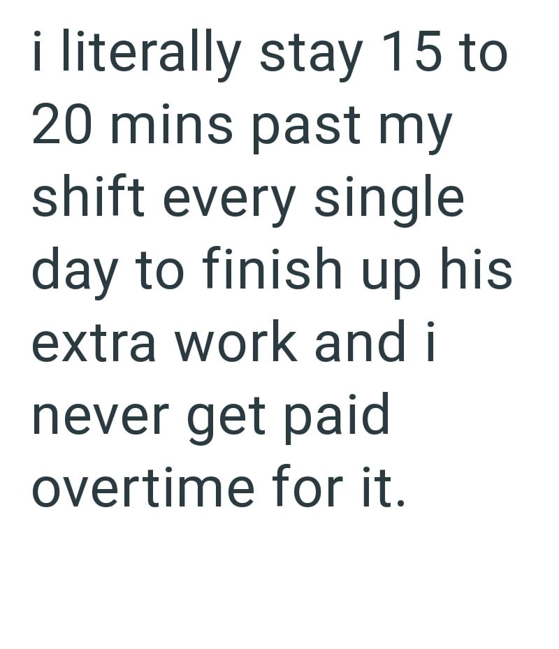 i literally stay 15 to 20 mins past my shift every single day to finish up his extra work and i never get paid overtime for it.
