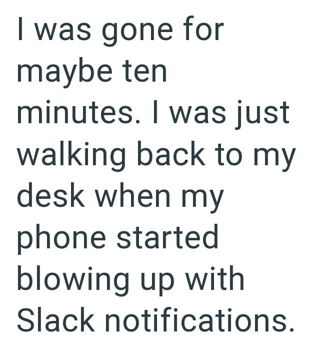 I was gone for maybe ten minutes. I was just walking back to my desk when my phone started blowing up with Slack notifications.