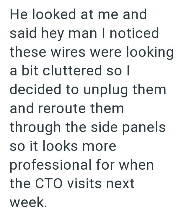 He looked at me and said hey man I noticed these wires were looking a bit cluttered so I decided to unplug them and reroute them through the side panels so it looks more professional for when the CTO visits next week.