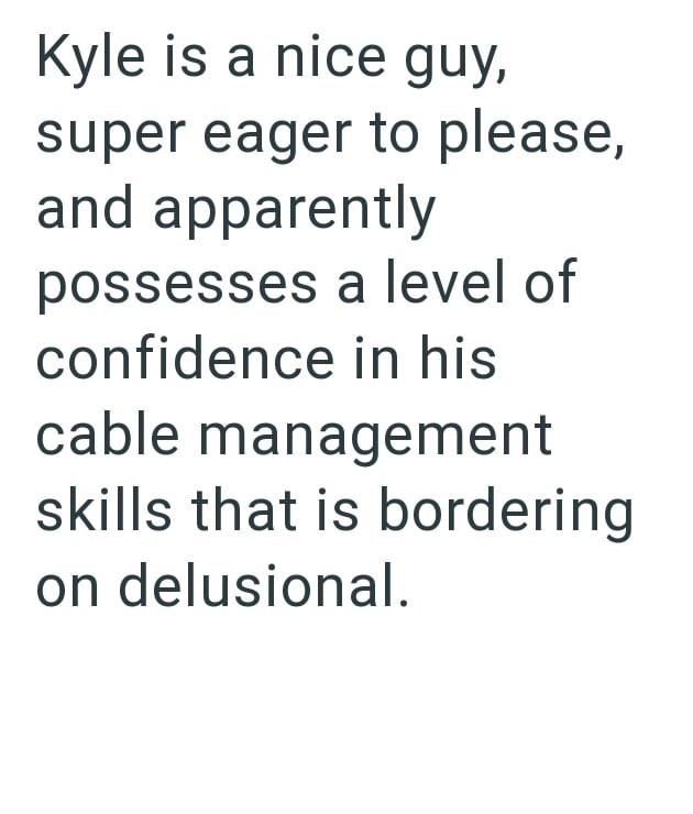 Kyle is a nice guy, super eager to please, and apparently possesses a level of confidence in his cable management skills that is bordering on delusional.