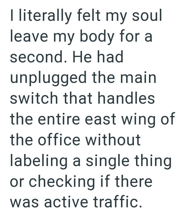 I literally felt my soul leave my body for a second. He had unplugged the main switch that handles the entire east wing of the office without labeling a single thing or checking if there was active traffic.