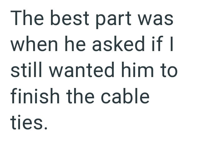 The best part was when he asked if I still wanted him to finish the cable ties.