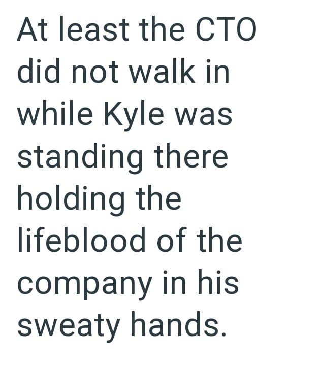 At least the CTO did not walk in while Kyle was standing there holding the lifeblood of the company in his sweaty hands.