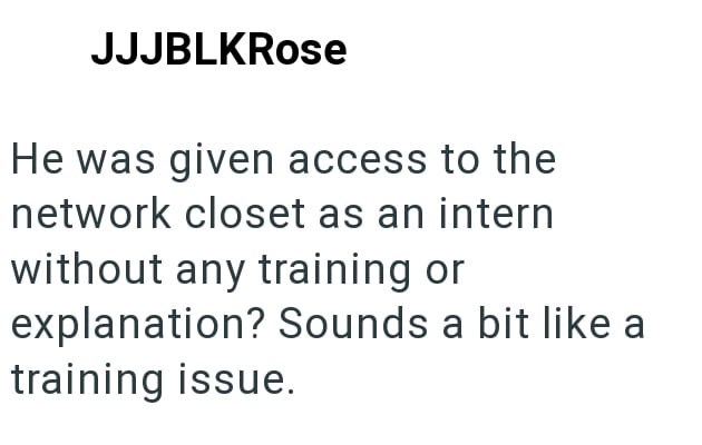 JJJBLKRose He was given access to the network closet as an intern without any training or explanation? Sounds a bit like a training issue.