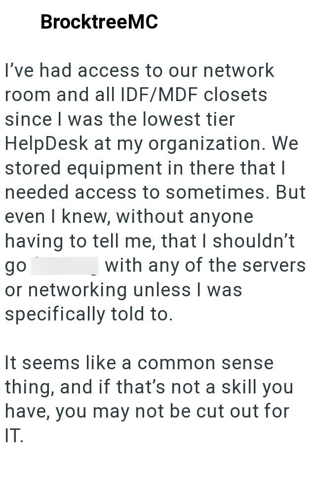 BrocktreeMC I've had access to our network room and all IDF/MDF closets since I was the lowest tier HelpDesk at my organization. We stored equipment in there that I needed access to sometimes. But even I knew, without anyone having to tell me, that I shouldn't go with any of the servers or networking unless I was specifically told to. It seems like a common sense thing, and if that's not a skill you have, you may not be cut out for IT.