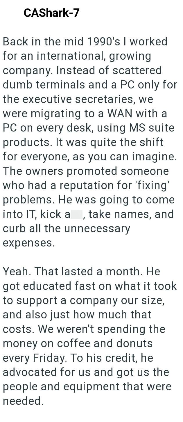 CAShark-7 Back in the mid 1990's I worked for an international, growing company. Instead of scattered dumb terminals and a PC only for the executive secretaries, we were migrating to a WAN with a PC on every desk, using MS suite products. It was quite the shift for everyone, as you can imagine. The owners promoted someone who had a reputation for 'fixing' problems. He was going to come into IT, kick a, take names, and curb all the unnecessary expenses. Yeah. That lasted a month. He got educated