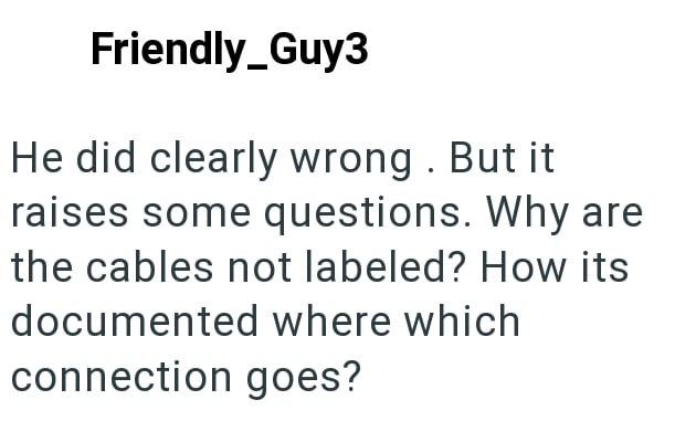 Friendly_Guy3 He did clearly wrong. But it raises some questions. Why are the cables not labeled? How its documented where which connection goes?
