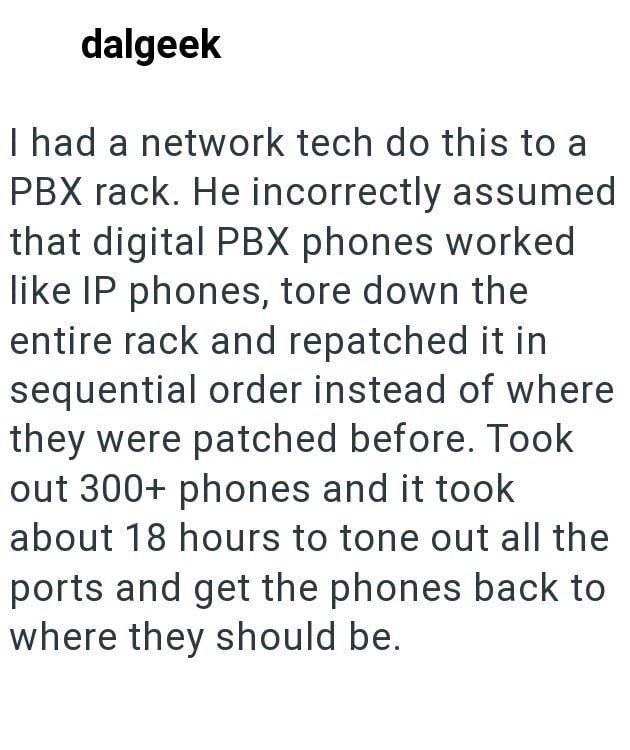 dalgeek I had a network tech do this to a PBX rack. He incorrectly assumed that digital PBX phones worked like IP phones, tore down the entire rack and repatched it in sequential order instead of where they were patched before. Took out 300+ phones and it took about 18 hours to tone out all the ports and get the phones back to where they should be.