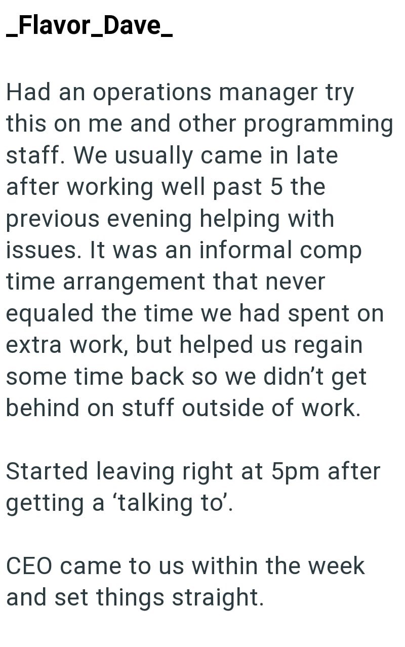 _Flavor_Dave_ Had an operations manager try this on me and other programming staff. We usually came in late after working well past 5 the previous evening helping with issues. It was an informal comp time arrangement that never equaled the time we had spent on extra work, but helped us regain some time back so we didn't get behind on stuff outside of work. Started leaving right at 5pm after getting a 'talking to'. CEO came to us within the week and set things straight.
