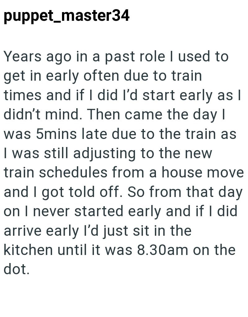 puppet_master34 Years ago in a past role I used to get in early often due to train times and if I did I'd start early as I didn't mind. Then came the day I was 5mins late due to the train as I was still adjusting to the new train schedules from a house move and I got told off. So from that day on I never started early and if I did arrive early I'd just sit in the kitchen until it was 8.30am on the dot.