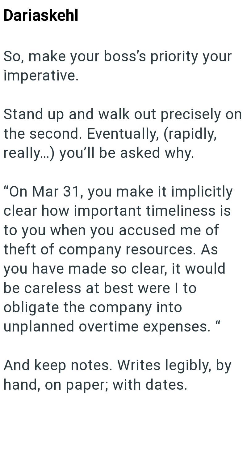 Dariaskehl So, make your boss's priority your imperative. Stand up and walk out precisely on the second. Eventually, (rapidly, really...) you'll be asked why. "On Mar 31, you make it implicitly clear how important timeliness is to you when you accused me of theft of company resources. As you have made so clear, it would be careless at best were I to obligate the company into unplanned overtime expenses. " And keep notes. Writes legibly, by hand, on paper; with dates.