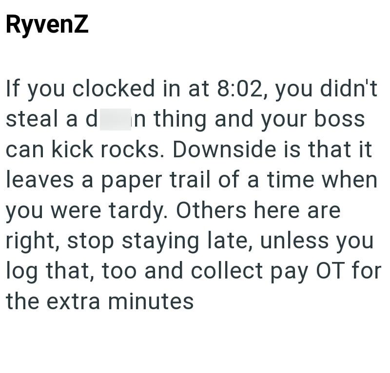 RyvenZ If you clocked in at 8:02, you didn't steal a d In thing and your boss can kick rocks. Downside is that it leaves a paper trail of a time when you were tardy. Others here are right, stop staying late, unless you log that, too and collect pay OT for the extra minutes