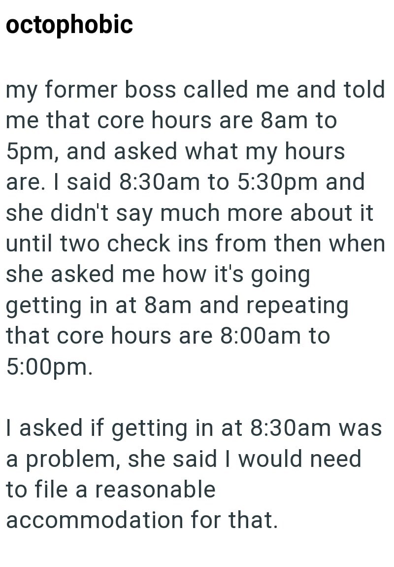 octophobic my former boss called me and told me that core hours are 8am to 5pm, and asked what my hours are. I said 8:30am to 5:30pm and she didn't say much more about it until two check ins from then when she asked me how it's going getting in at 8am and repeating that core hours are 8:00am to 5:00pm. I asked if getting in at 8:30am was a problem, she said I would need to file a reasonable accommodation for that.