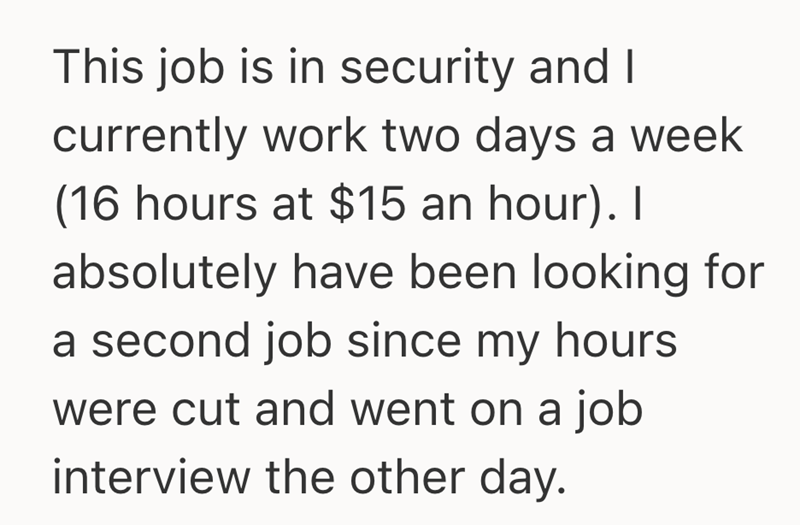 This job is in security and I currently work two days a week (16 hours at $15 an hour). I absolutely have been looking for a second job since my hours. were cut and went on a job interview the other day.