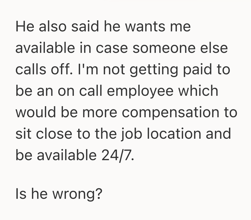 He also said he wants me available in case someone else calls off. I'm not getting paid to be an on call employee which would be more compensation to sit close to the job location and be available 24/7. Is he wrong?