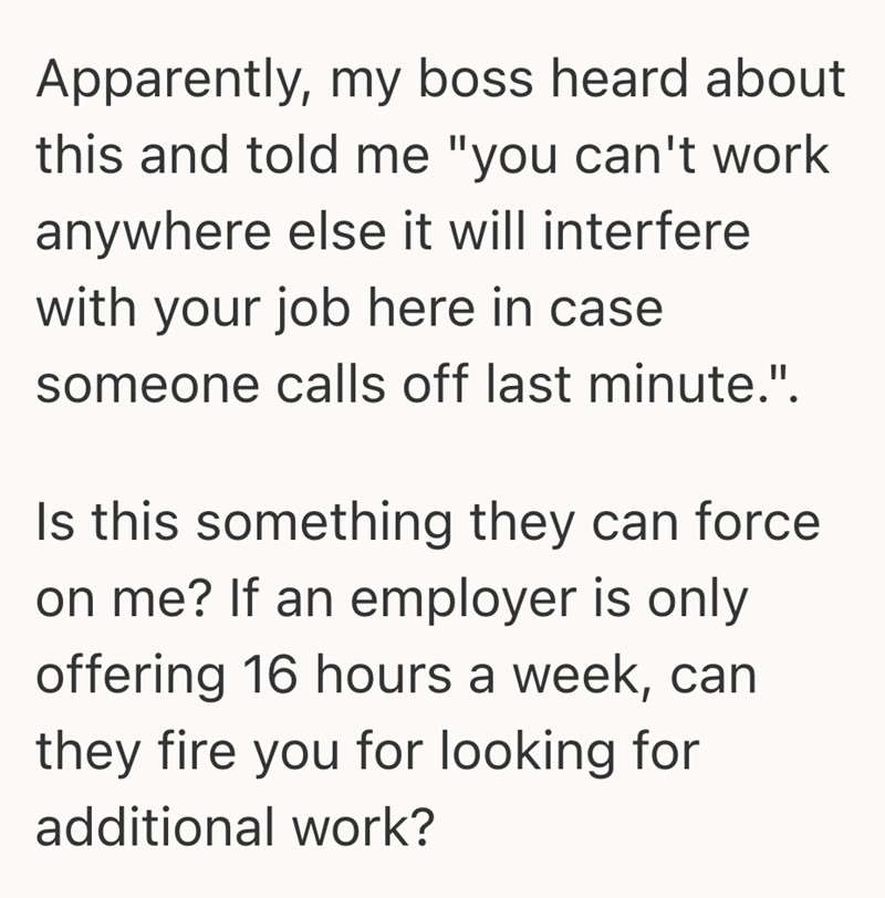 Apparently, my boss heard about this and told me "you can't work anywhere else it will interfere with your job here in case someone calls off last minute.". Is this something they can force on me? If an employer is only offering 16 hours a week, can they fire you for looking for additional work?