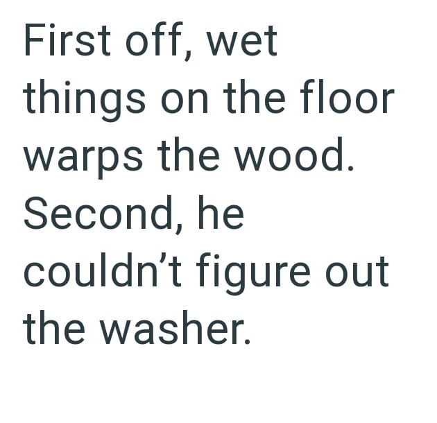 First off, wet things on the floor warps the wood. Second, he couldn't figure out the washer.