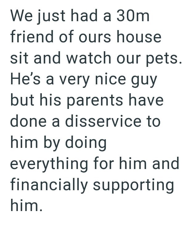 We just had a 30m friend of ours house sit and watch our pets. He's a very nice guy but his parents have done a disservice to him by doing everything for him and financially supporting him.