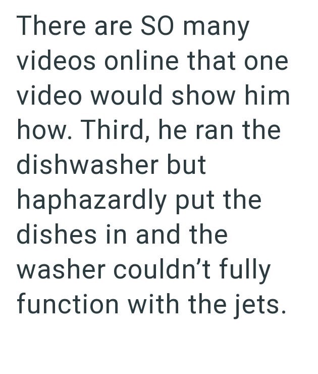 There are SO many videos online that one video would show him how. Third, he ran the dishwasher but haphazardly put the dishes in and the washer couldn't fully function with the jets.
