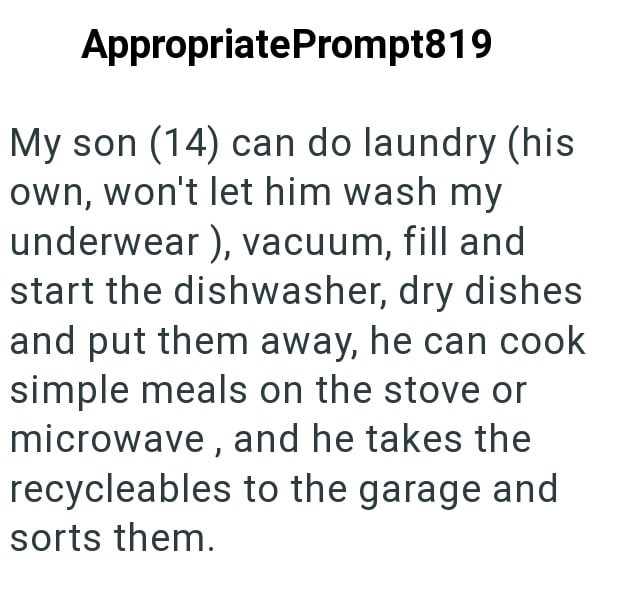 AppropriatePrompt819 My son (14) can do laundry (his own, won't let him wash my underwear), vacuum, fill and start the dishwasher, dry dishes and put them away, he can cook simple meals on the stove or microwave, and he takes the recycleables to the garage and sorts them.