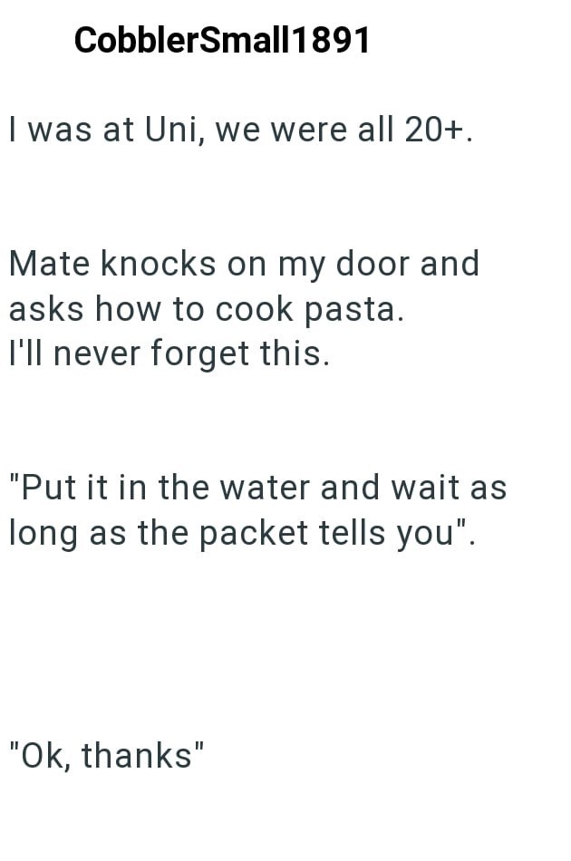 CobblerSmall1891 I was at Uni, we were all 20+. Mate knocks on my door and asks how to cook pasta. I'll never forget this. "Put it in the water and wait as long as the packet tells you". "Ok, thanks"