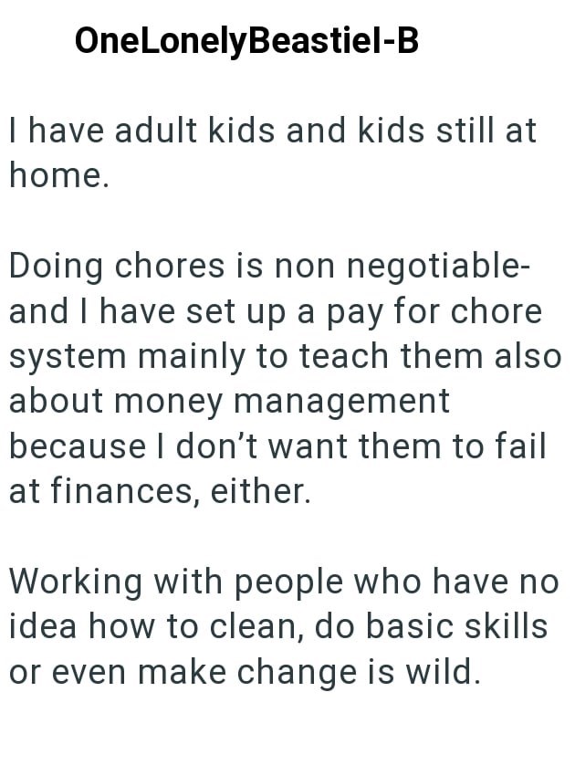 OneLonelyBeastiel-B I have adult kids and kids still at home. Doing chores is non negotiable- and I have set up a pay for chore system mainly to teach them also about money management because I don't want them to fail at finances, either. Working with people who have no idea how to clean, do basic skills or even make change is wild.