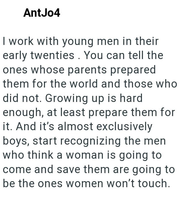 AntJo4 I work with young men in their early twenties. You can tell the ones whose parents prepared them for the world and those who did not. Growing up is hard enough, at least prepare them for it. And it's almost exclusively boys, start recognizing the men who think a woman is going to come and save them are going to be the ones women won't touch.
