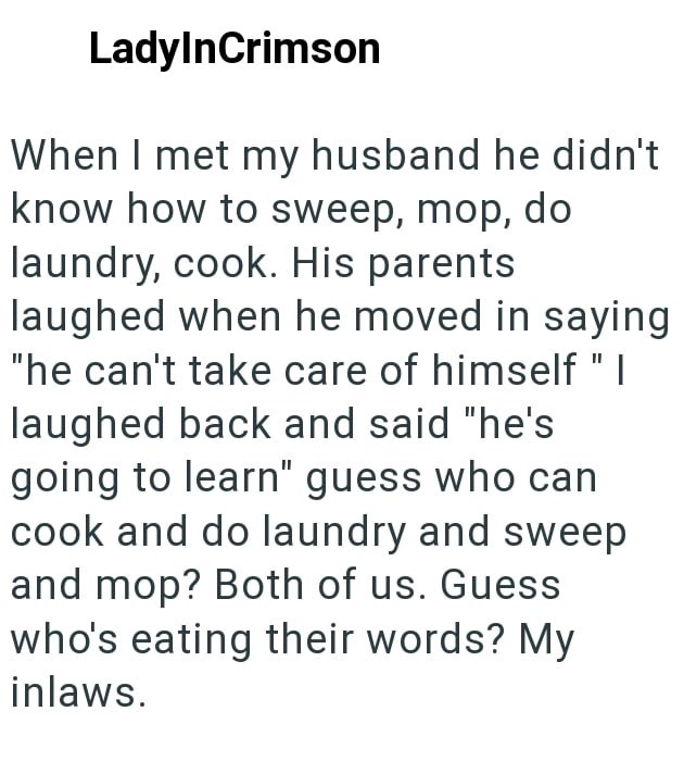 LadyInCrimson When I met my husband he didn't know how to sweep, mop, do laundry, cook. His parents laughed when he moved in saying "he can't take care of himself " I laughed back and said "he's going to learn" guess who can cook and do laundry and sweep and mop? Both of us. Guess who's eating their words? My inlaws.