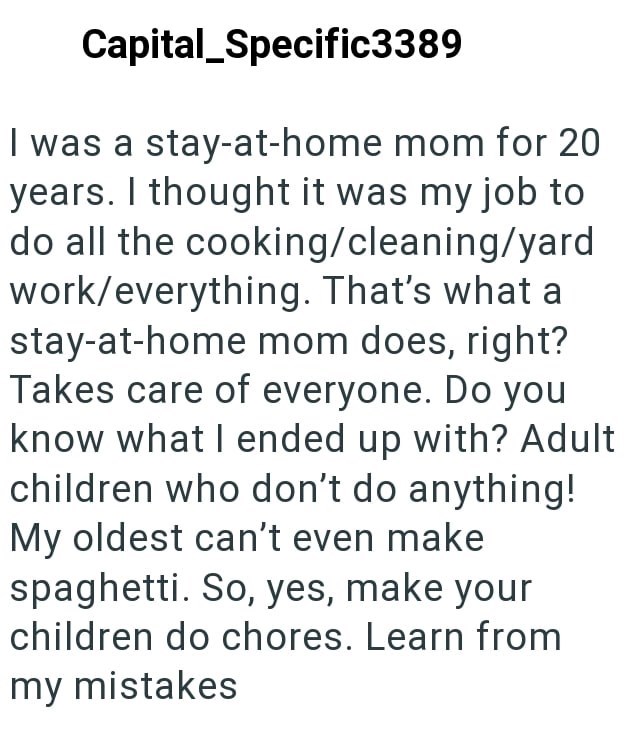 Capital Specific3389 I was a stay-at-home mom for 20 years. I thought it was my job to do all the cooking/cleaning/yard work/everything. That's what a stay-at-home mom does, right? Takes care of everyone. Do you know what I ended up with? Adult children who don't do anything! My oldest can't even make spaghetti. So, yes, make your children do chores. Learn from my mistakes