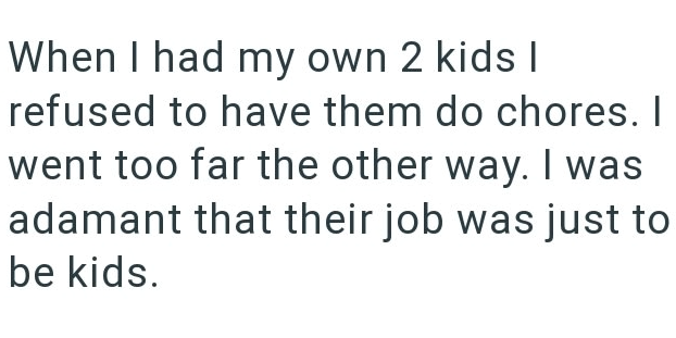 When I had my own 2 kids I refused to have them do chores. I went too far the other way. I was adamant that their job was just to be kids.