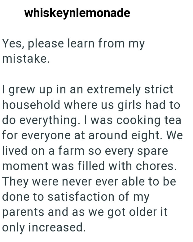whiskeynlemonade Yes, please learn from my mistake. I grew up in an extremely strict household where us girls had to do everything. I was cooking tea for everyone at around eight. We lived on a farm so every spare moment was filled with chores. They were never ever able to be done to satisfaction of my parents and as we got older it only increased.