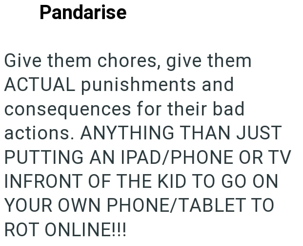Pandarise Give them chores, give them ACTUAL punishments and consequences for their bad actions. ANYTHING THAN JUST PUTTING AN IPAD/PHONE OR TV INFRONT OF THE KID TO GO ON YOUR OWN PHONE/TABLET TO ROT ONLINE!!!
