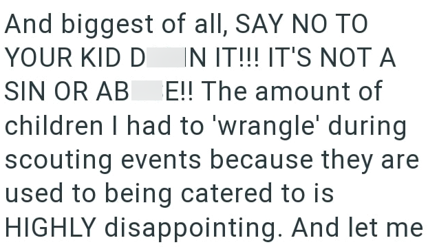 And biggest of all, SAY NO TO YOUR KID D IN IT!!! IT'S NOT A SIN OR AB E!! The amount of children I had to 'wrangle' during scouting events because they are used to being catered to is HIGHLY disappointing. And let me