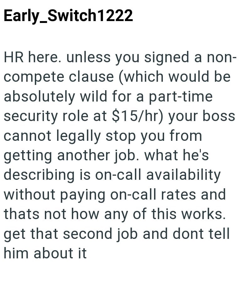 Early_Switch1222 HR here. unless you signed a non- compete clause (which would be absolutely wild for a part-time security role at $15/hr) your boss cannot legally stop you from getting another job. what he's describing is on-call availability without paying on-call rates and thats not how any of this works. get that second job and dont tell him about it