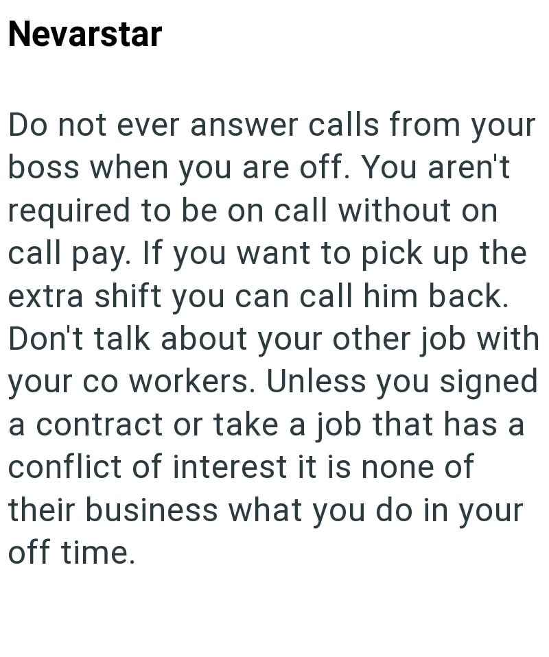 Nevarstar Do not ever answer calls from your boss when you are off. You aren't required to be on call without on call pay. If you want to pick up the extra shift you can call him back. Don't talk about your other job with your co workers. Unless you signed a contract or take a job that has a conflict of interest it is none of their business what you do in your off time.