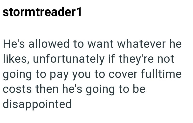 stormtreader1 He's allowed to want whatever he likes, unfortunately if they're not going to pay you to cover fulltime costs then he's going to be disappointed