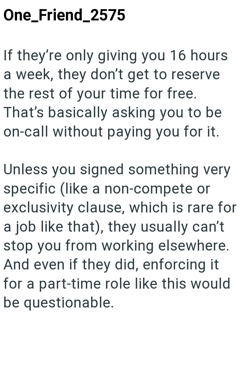One_Friend_2575 If they're only giving you 16 hours a week, they don't get to reserve the rest of your time for free. That's basically asking you to be on-call without paying you for it. Unless you signed something very specific (like a non-compete or exclusivity clause, which is rare for a job like that), they usually can't stop you from working elsewhere. And even if they did, enforcing it for a part-time role like this would be questionable.
