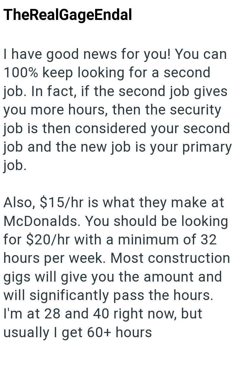 TheRealGageEndal I have good news for you! You can 100% keep looking for a second job. In fact, if the second job gives you more hours, then the security job is then considered your second job and the new job is your primary job. Also, $15/hr is what they make at McDonalds. You should be looking for $20/hr with a minimum of 32 hours per week. Most construction gigs will give you the amount and will significantly pass the hours. I'm at 28 and 40 right now, but usually I get 60+ hours