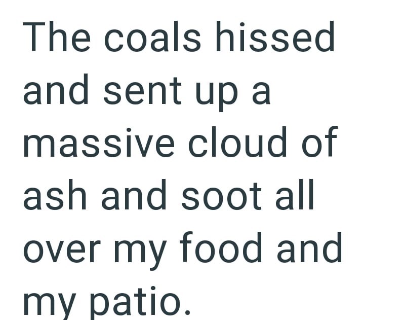 The coals hissed and sent up a massive cloud of ash and soot all over my food and my patio.