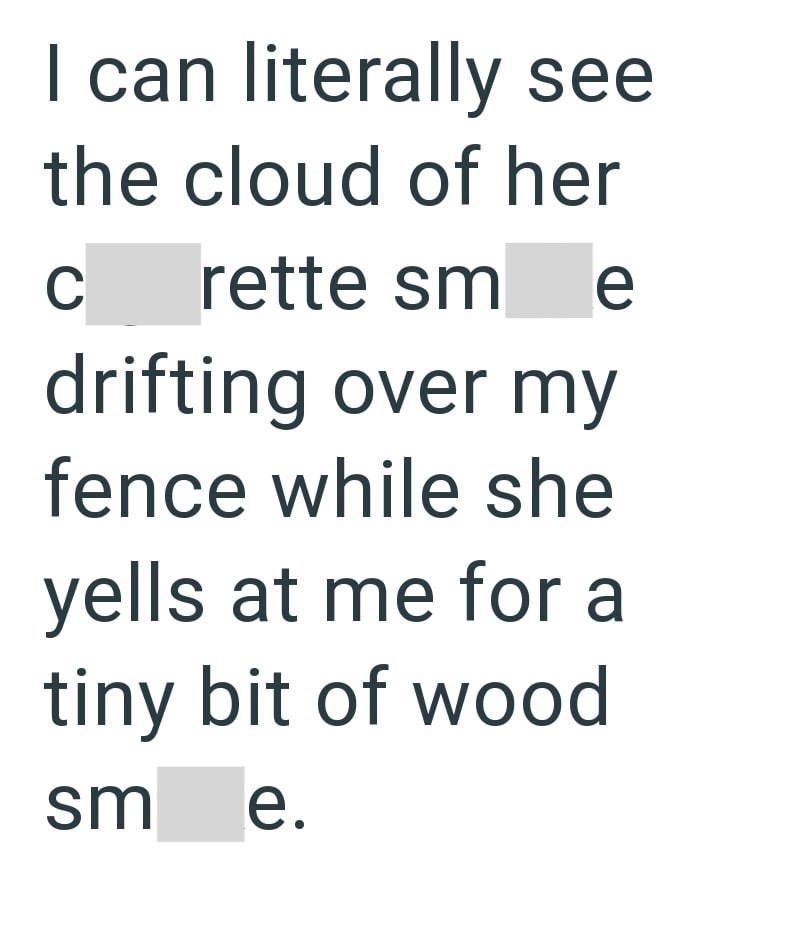 I can literally see the cloud of her C rette sme drifting over my fence while she yells at me for a tiny bit of wood sm e.
