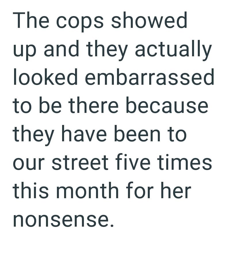 The cops showed up and they actually looked embarrassed to be there because they have been to our street five times this month for her nonsense.