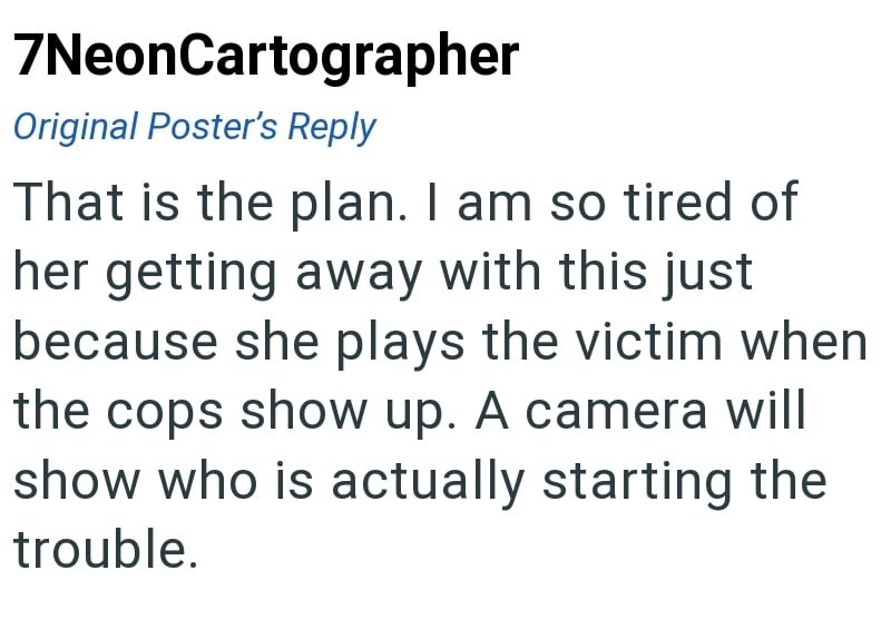 7NeonCartographer Original Poster's Reply That is the plan. I am so tired of her getting away with this just because she plays the victim when the cops show up. A camera will show who is actually starting the trouble.