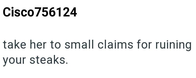 Cisco756124 take her to small claims for ruining your steaks.
