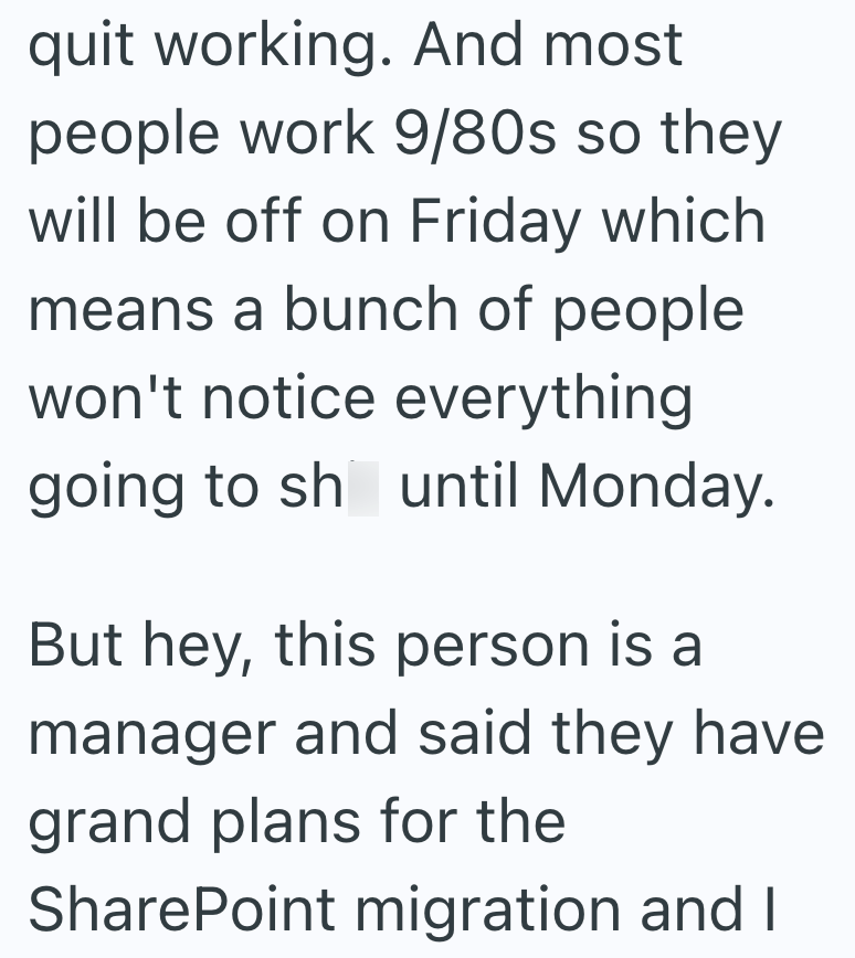 quit working. And most people work 9/80s so they will be off on Friday which means a bunch of people won't notice everything going to shit until Monday. But hey, this person is a manager and said they have grand plans for the SharePoint migration and I
