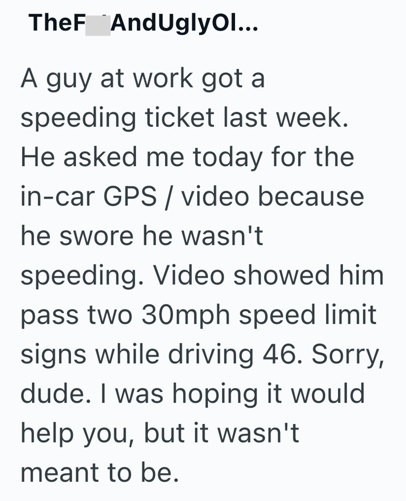 TheF AndUgly Ol... A guy at work got a speeding ticket last week. He asked me today for the in-car GPS / video because he swore he wasn't speeding. Video showed him pass two 30mph speed limit signs while driving 46. Sorry, dude. I was hoping it would help you, but it wasn't meant to be.