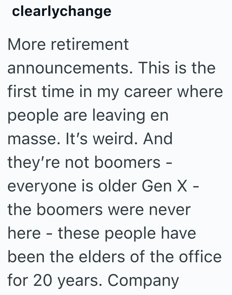 clearlychange More retirement announcements. This is the first time in my career where people are leaving en masse. It's weird. And they're not boomers - everyone is older Gen X - the boomers were never - here these people have been the elders of the office for 20 years. Company